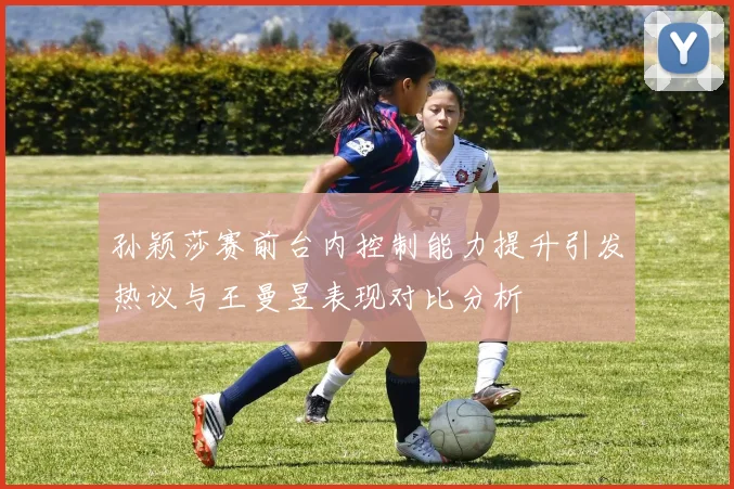 孙颖莎赛前台内控制能力提升引发热议与王曼昱表现对比分析