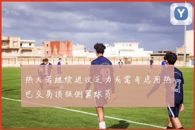 热火若继续进攻乏力或需考虑用热巴交易顶级侧翼球员