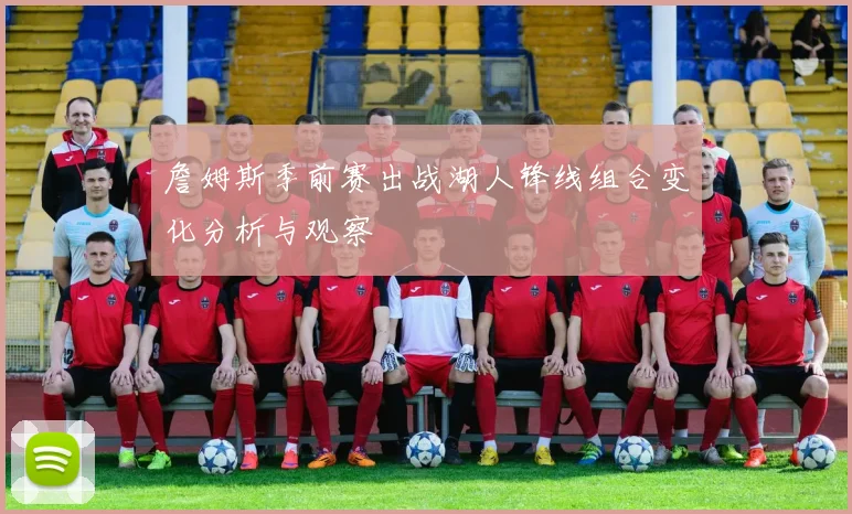 詹姆斯季前赛出战湖人锋线组合变化分析与观察
