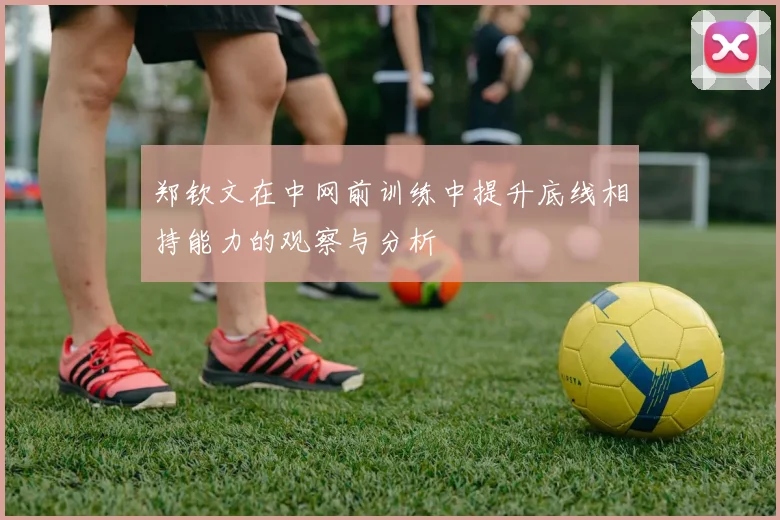 郑钦文在中网前训练中提升底线相持能力的观察与分析