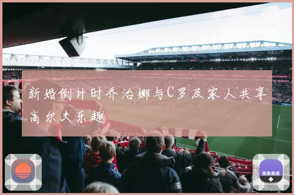 新婚倒计时乔治娜与C罗及家人共享高尔夫乐趣