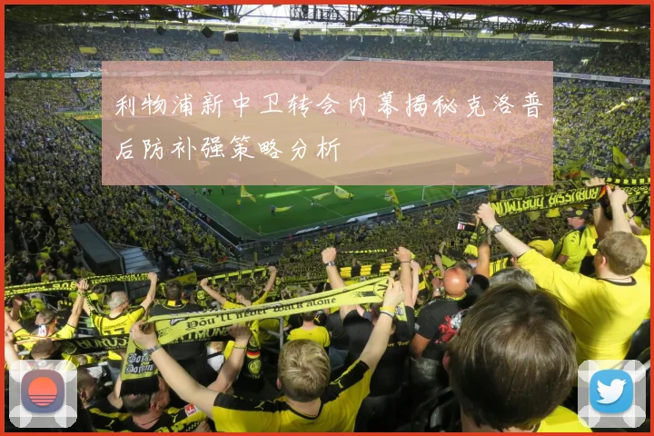 利物浦新中卫转会内幕揭秘克洛普后防补强策略分析