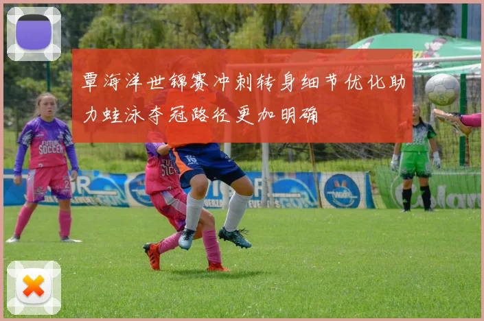 覃海洋世锦赛冲刺转身细节优化助力蛙泳夺冠路径更加明确