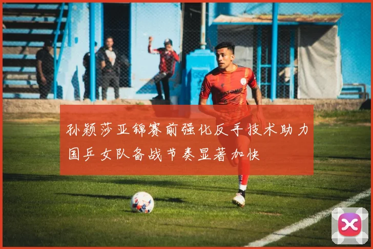 孙颖莎亚锦赛前强化反手技术助力国乒女队备战节奏显著加快