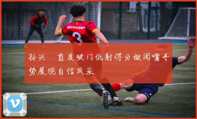 孙兴慜首度破门低射得分做闭嘴手势展现自信风采