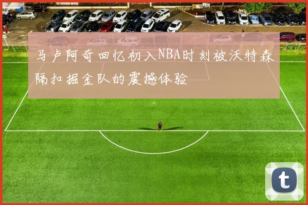马卢阿奇回忆初入NBA时刻被沃特森隔扣掘金队的震撼体验