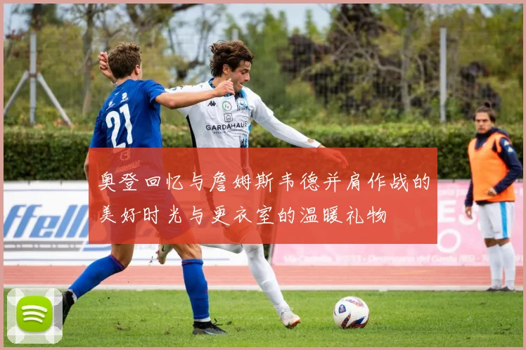 奥登回忆与詹姆斯韦德并肩作战的美好时光与更衣室的温暖礼物