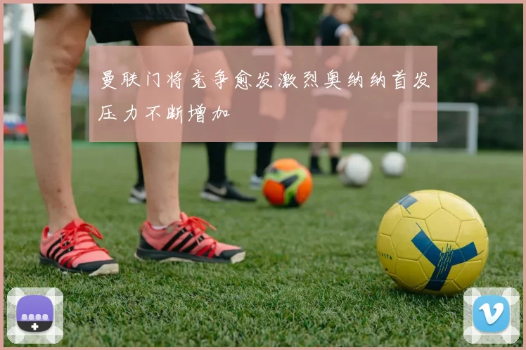 曼联门将竞争愈发激烈奥纳纳首发压力不断增加