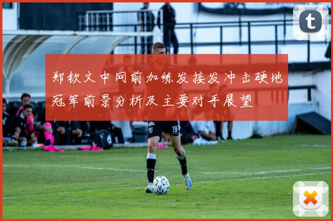 郑钦文中网前加练发接发冲击硬地冠军前景分析及主要对手展望