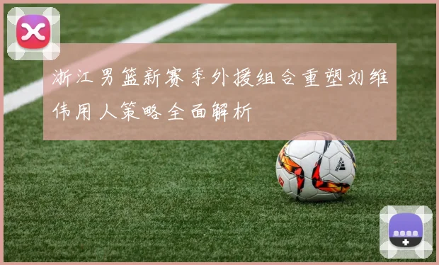 浙江男篮新赛季外援组合重塑刘维伟用人策略全面解析