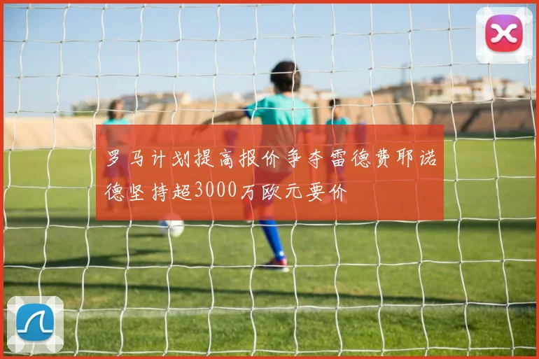罗马计划提高报价争夺雷德费耶诺德坚持超3000万欧元要价