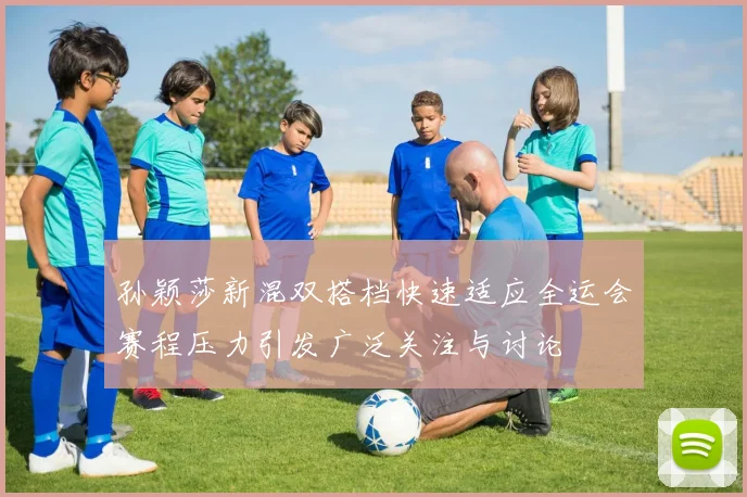 孙颖莎新混双搭档快速适应全运会赛程压力引发广泛关注与讨论